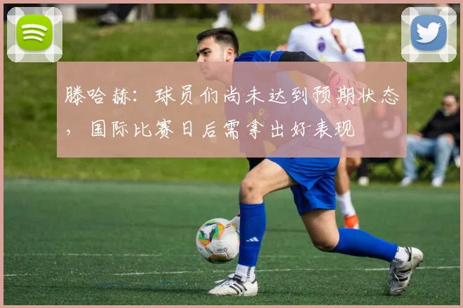 滕哈赫：球员们尚未达到预期状态，国际比赛日后需拿出好表现