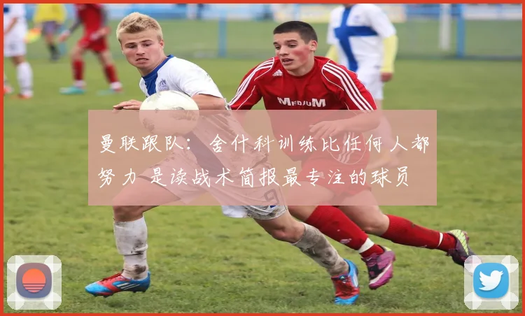 曼联跟队：舍什科训练比任何人都努力 是读战术简报最专注的球员