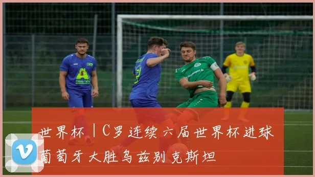 世界杯｜C罗连续六届世界杯进球 葡萄牙大胜乌兹别克斯坦